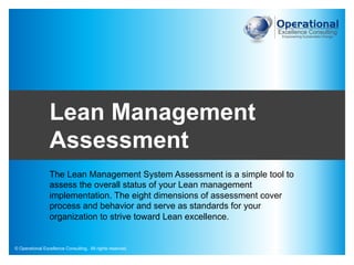 © Operational Excellence Consulting. All rights reserved.
© Operational Excellence Consulting. All rights reserved.
The Lean Management System Assessment is a simple tool to
assess the overall status of your Lean management
implementation. The eight dimensions of assessment cover
process and behavior and serve as standards for your
organization to strive toward Lean excellence.
Lean Management
Assessment
 