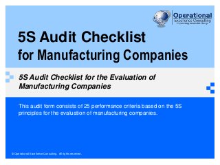 © Operational Excellence Consulting. All rights reserved.
5S Audit Checklist
for Manufacturing Companies
5S Audit Checklist for the Evaluation of
Manufacturing Companies
This audit form consists of 25 performance criteria based on the 5S
principles for the evaluation of manufacturing companies.
 