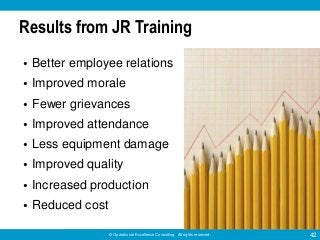 © Operational Excellence Consulting. All rights reserved. 42
Results from JR Training
• Better employee relations
• Improved morale
• Fewer grievances
• Improved attendance
• Less equipment damage
• Improved quality
• Increased production
• Reduced cost
 