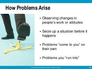 © Operational Excellence Consulting. All rights reserved. 44
How Problems Arise
• Observing changes in
people’s work or attitudes
• Seize up a situation before it
happens
• Problems “come to you” on
their own
• Problems you “run into”
 