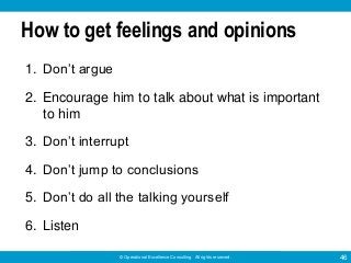 © Operational Excellence Consulting. All rights reserved. 46
How to get feelings and opinions
1. Don’t argue
2. Encourage him to talk about what is important
to him
3. Don’t interrupt
4. Don’t jump to conclusions
5. Don’t do all the talking yourself
6. Listen
 