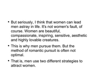 But seriously, I think that women can lead men astray in life. It's not women's fault, of course. Women are beautiful, compassionate, inspiring, sensitive, aesthetic and highly lovable creatures. This is why men pursue them. But the method of romantic pursuit is often not optimal. That is, men use two different strategies to attract women. 