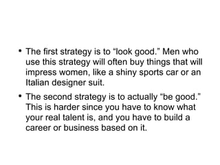 The first strategy is to “look good.” Men who use this strategy will often buy things that will impress women, like a shiny sports car or an Italian designer suit. The second strategy is to actually “be good.” This is harder since you have to know what your real talent is, and you have to build a career or business based on it. 