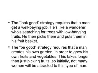 The “look good” strategy requires that a man get a well-paying job. He's like a wanderer who's searching for trees with low-hanging fruits. He then picks them and puts them in his fruit basket. The “be good” strategy requires that a man creates his own garden, in order to grow his own fruits and vegetables. This takes longer than just picking fruits, so initially, not many women will be attracted to this type of man. 