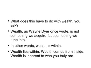 What does this have to do with wealth, you ask? Wealth, as Wayne Dyer once wrote, is not something we acquire, but something we tune into. In other words, wealth is within.  Wealth lies within. Wealth comes from inside. Wealth is inherent to who you truly are. 