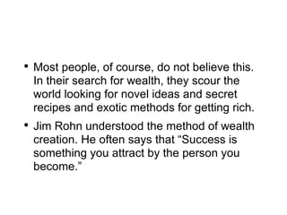 Most people, of course, do not believe this. In their search for wealth, they scour the world looking for novel ideas and secret recipes and exotic methods for getting rich. Jim Rohn understood the method of wealth creation. He often says that “Success is something you attract by the person you become.” 