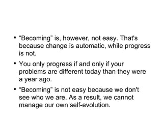 “ Becoming” is, however, not easy. That's because change is automatic, while progress is not. You only progress if and only if your problems are different today than they were a year ago. “ Becoming” is not easy because we don't see who we are. As a result, we cannot manage our own self-evolution. 