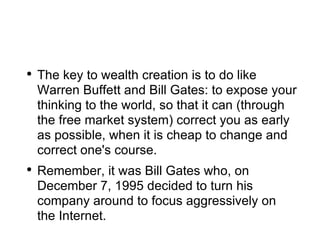 The key to wealth creation is to do like Warren Buffett and Bill Gates: to expose your thinking to the world, so that it can (through the free market system) correct you as early as possible, when it is cheap to change and correct one's course. Remember, it was Bill Gates who, on December 7, 1995 decided to turn his company around to focus aggressively on the Internet.  