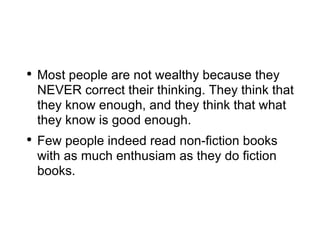 Most people are not wealthy because they NEVER correct their thinking. They think that they know enough, and they think that what they know is good enough. Few people indeed read non-fiction books with as much enthusiam as they do fiction books. 
