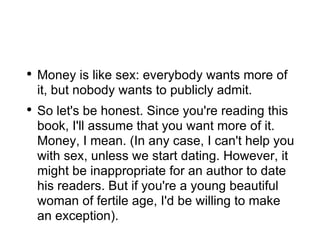 Money is like sex: everybody wants more of it, but nobody wants to publicly admit. So let's be honest. Since you're reading this book, I'll assume that you want more of it. Money, I mean. (In any case, I can't help you with sex, unless we start dating. However, it might be inappropriate for an author to date his readers. But if you're a young beautiful woman of fertile age, I'd be willing to make an exception). 