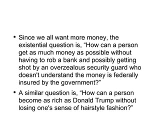 Since we all want more money, the existential question is, “How can a person get as much money as possible without having to rob a bank and possibly getting shot by an overzealous security guard who doesn't understand the money is federally insured by the government?” A similar question is, “How can a person become as rich as Donald Trump without losing one's sense of hairstyle fashion?” 