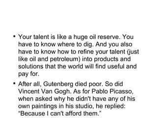 Your talent is like a huge oil reserve. You have to know where to dig. And you also have to know how to refine your talent (just like oil and petroleum) into products and solutions that the world will find useful and pay for. After all, Gutenberg died poor. So did Vincent Van Gogh. As for Pablo Picasso, when asked why he didn't have any of his own paintings in his studio, he replied: “Because I can't afford them.” 