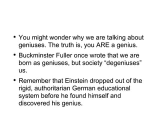 You might wonder why we are talking about geniuses. The truth is, you ARE a genius. Buckminster Fuller once wrote that we are born as geniuses, but society “degeniuses” us. Remember that Einstein dropped out of the rigid, authoritarian German educational system before he found himself and discovered his genius. 