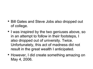 Bill Gates and Steve Jobs also dropped out of college. I was inspired by the two geniuses above, so in an attempt to follow in their footsteps, I also dropped out of university. Twice. Unfortunately, this act of madness did not result in the great wealth I anticipated. However, I did create something amazing on May 4, 2006. 