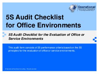 © Operational Excellence Consulting. All rights reserved.
5S Audit Checklist
for Office Environments
5S Audit Checklist for the Evaluation of Office or
Service Environments
This audit form consists of 20 performance criteria based on the 5S
principles for the evaluation of office or service environments.
 