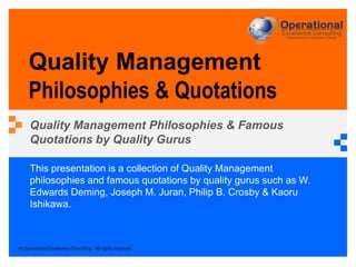 © Operational Excellence Consulting. All rights reserved.
This presentation is a collection of Quality Management
philosophies and famous quotations by quality gurus such as W.
Edwards Deming, Joseph M. Juran, Philip B. Crosby & Kaoru
Ishikawa.
Quality Management
Philosophies & Quotations
Quality Management Philosophies & Famous
Quotations by Quality Gurus
 