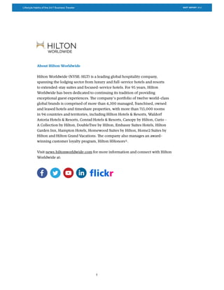 Lifestyle Habits of the 24/7 Business Traveler SKIFT REPORT 2015
3
About Hilton Worldwide
Hilton Worldwide (NYSE: HLT) is a leading global hospitality company,
spanning the lodging sector from luxury and full-service hotels and resorts
to extended-stay suites and focused-service hotels. For 95 years, Hilton
Worldwide has been dedicated to continuing its tradition of providing
exceptional guest experiences. The company’s portfolio of twelve world-class
global brands is comprised of more than 4,300 managed, franchised, owned
and leased hotels and timeshare properties, with more than 715,000 rooms
in 94 countries and territories, including Hilton Hotels & Resorts, Waldorf
Astoria Hotels & Resorts, Conrad Hotels & Resorts, Canopy by Hilton, Curio -
A Collection by Hilton, DoubleTree by Hilton, Embassy Suites Hotels, Hilton
Garden Inn, Hampton Hotels, Homewood Suites by Hilton, Home2 Suites by
Hilton and Hilton Grand Vacations. The company also manages an award-
winning customer loyalty program, Hilton HHonors®.
Visit news.hiltonworldwide.com for more information and connect with Hilton
Worldwide at:
 