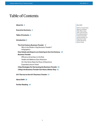 Table of Contents
About Skift
Skift is a travel intel-
ligence company
that offers news,
data, and services
to professionals in
travel and profes-
sional travelers, to
help them make
smart decisions
about travel.
About Us 2
Executive Summary 4
Table of Contents 5
Introduction 6
The 21st Century Business Traveler 8
Who is the Modern-Day Business Traveler?
Infographics
How Hotels and Airports are Catering to the 21st Century 10
Business Traveler
Efficiency Amenities on the Rise
Health and Wellness Gets Attention
On-Site Perks Make the Most of Downtime
Expanded Leisure Travel
3 Key Strategies for Harnessing the Business Traveler 16
3 Ways the Business Traveler Can Have a Better Stay 16
24/7 Service to the 24/7 Business Traveler 17
About Skift 18
Further Reading 19
5
SKIFT REPORT 2015Lifestyle Habits of the 24/7 Business Traveler
 