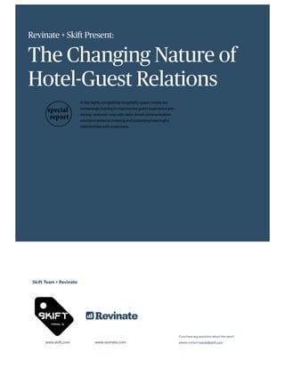 Revinate + Skift Present:
The Changing Nature of
Hotel-Guest Relations
In the highly competitive hospitality space, hotels are
increasingly looking to improve the guest experience pre-,
during- and post-stay with data-driven communication
solutions aimed at creating and sustaining meaningful
relationships with customers.
Skift Team + Revinate
www.skift.com www.revinate.com
If you have any questions about the report
please contact trends@skift.com.
 