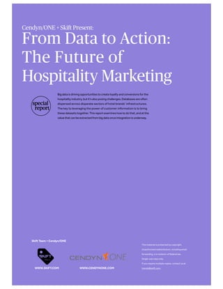 From Data to Action:
The Future of
Hospitality Marketing
Big data is driving opportunities to create loyalty and conversions for the
hospitality industry, but it’s also posing challenges. Databases are often
dispersed across disparate sectors of hotel brands’ infrastructures.
The key to leveraging the power of customer information is to bring
these datasets together. This report examines how to do that, and at the
value that can be extracted from big data once integration is underway.
If you have any questions about the report
please contact trends@skift.com.
Skift Team + Cendyn/ONE
WWW.SKIFT.COM
Cendyn/ONE + Skift Present:
WWW.CENDYNONE.COM
special
report
 