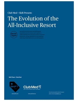 Club Med + Skift Present:
The Evolution of the
All-Inclusive Resort
Spurred by economic factors and shifting guest
expectations, the all-inclusive resort segment is
rapidly expanding with more luxury product, local travel
experiences, and age-delineated services targeting a
wider range of international consumer demographics.
Skift Team + Club Med
www.skift.com www.clubmed.us
If you have any questions about the report
please contact trends@skift.com.
Over 65 all-inclusive resorts worldwide
 