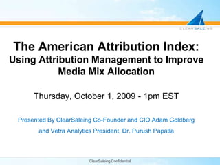 ClearSaleing Confidential The American Attribution Index: Using Attribution Management to Improve Media Mix Allocation Thursday, October 1, 2009 - 1pm EST Presented By ClearSaleing Co-Founder and CIO Adam Goldberg and Vetra Analytics President, Dr. PurushPapatla 