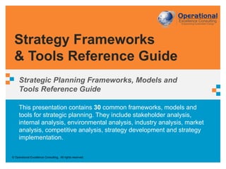 © Operational Excellence Consulting. All rights reserved.
This presentation contains 30 common frameworks, models and
tools for strategic planning. They include stakeholder analysis,
internal analysis, environmental analysis, industry analysis, market
analysis, competitive analysis, strategy development and strategy
implementation.
Strategy Frameworks
& Tools Reference Guide
Strategic Planning Frameworks, Models and
Tools Reference Guide
 