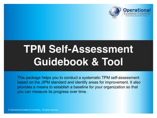 This package helps you to conduct a systematic TPM self-assessment
based on the JIPM standard and identify areas for improvement. It also
provides a means to establish a baseline for your organization so that
you can measure its progress over time.
TPM Self-Assessment
Guidebook & Tool
© Operational Excellence Consulting. All rights reserved.
 