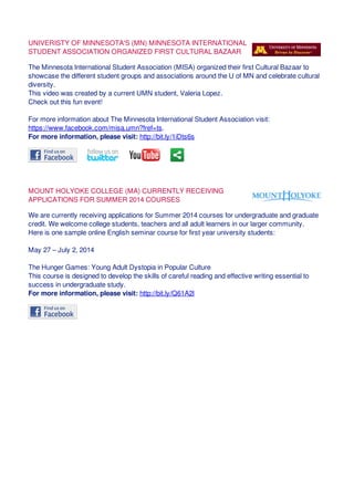 UNIVERISTY OF MINNESOTA'S (MN) MINNESOTA INTERNATIONAL
STUDENT ASSOCIATION ORGANIZED FIRST CULTURAL BAZAAR
The Minnesota International Student Association (MISA) organized their first Cultural Bazaar to
showcase the different student groups and associations around the U of MN and celebrate cultural
diversity.
This video was created by a current UMN student, Valeria Lopez.
Check out this fun event!
For more information about The Minnesota International Student Association visit:
https://www.facebook.com/misa.umn?fref=ts.
For more information, please visit: http://bit.ly/1iDts6s
MOUNT HOLYOKE COLLEGE (MA) CURRENTLY RECEIVING
APPLICATIONS FOR SUMMER 2014 COURSES
We are currently receiving applications for Summer 2014 courses for undergraduate and graduate
credit. We welcome college students, teachers and all adult learners in our larger community.
Here is one sample online English seminar course for first year university students:
May 27 – July 2, 2014
The Hunger Games: Young Adult Dystopia in Popular Culture
This course is designed to develop the skills of careful reading and effective writing essential to
success in undergraduate study.
For more information, please visit: http://bit.ly/Q61A2l
 