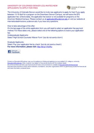 UNIVERSITY OF COLORADO DENVER (CO) INVITES NEW
APPLICANTS TO APPLY FOR FREE
The University of Colorado Denver would like to invite new applicants to apply for free! If you apply
between 13-19 April for a program on the Downtown Denver Campus, we will waive the $75
application fee. Unfortunately, the application fee waiver is not available for programs on the
Anschutz Medical Campus. Please contact us at application@ucdenver.edu or visit our website at
internationaladmissions.ucdenver.edu if you have any questions.
How to take advantage of the offer:
On the last page of the online application form you will need to select an application fee payment
method. For these dates only, please select one of the following options to waive your application
fee:
Undergraduate Applicants:
Select ‘High School Counselor Waiver Form’ (but do not send a form!)
Graduate Applicants:
Select ‘Pay your application fee by check’ (but do not send a check!)
For more information, please visit: http://bit.ly/17Iz0Xu
Contact an EducationUSA adviser near you for guidance on finding and applying to an accredited U.S. college or university.
EducationUSA.state.gov (Note: students must apply for financial aid directly with the institution listed)
An archive of these and other past financial aid and news announcements is available at EducationUSA.info/financial-aid
EducationUSA would like to thank all the institutions, foundations, and other organizations which so generously provide the financial aid
and news information contained herein.
 