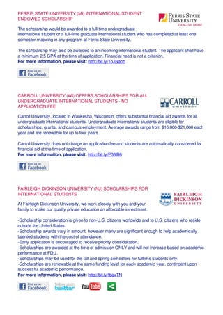 FERRIS STATE UNIVERSITY (MI) INTERNATIONAL STUDENT
ENDOWED SCHOLARSHIP
The scholarship would be awarded to a full-time undergraduate
international student or a full-time graduate international student who has completed at least one
semester majoring in any program at Ferris State University.
The scholarship may also be awarded to an incoming international student. The applicant shall have
a minimum 2.5 GPA at the time of application. Financial need is not a criterion.
For more information, please visit: http://bit.ly/1oJNaoh
CARROLL UNIVERSITY (WI) OFFERS SCHOLARSHIPS FOR ALL
UNDERGRADUATE INTERNATIONAL STUDENTS - NO
APPLICATION FEE
Carroll University, located in Waukesha, Wisconsin, offers substantial financial aid awards for all
undergraduate international students. Undergraduate international students are eligible for
scholarships, grants, and campus employment. Average awards range from $16,000-$21,000 each
year and are renewable for up to four years.
Carroll University does not charge an application fee and students are automatically considered for
financial aid at the time of application.
For more information, please visit: http://bit.ly/P38lB6
FAIRLEIGH DICKINSON UNIVERSITY (NJ) SCHOLARSHIPS FOR
INTERNATIONAL STUDENTS
At Fairleigh Dickinson University, we work closely with you and your
family to make our quality private education an affordable investment.
-Scholarship consideration is given to non-U.S. citizens worldwide and to U.S. citizens who reside
outside the United States.
-Scholarship awards vary in amount, however many are significant enough to help academically
talented students with the cost of attendance.
-Early application is encouraged to receive priority consideration.
-Scholarships are awarded at the time of admission ONLY and will not increase based on academic
performance at FDU.
-Scholarships may be used for the fall and spring semesters for fulltime students only.
-Scholarships are renewable at the same funding level for each academic year, contingent upon
successful academic performance.
For more information, please visit: http://bit.ly/tbavTN
 