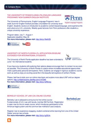 THE UNIVERSITY OF PENNSYLVANIA (PA) ENGLISH LANGUAGE
PROGRAMS' NEW SUMMER ENGLISH INSTITUTE
The University of Pennsylvania, English Language Programs’ new 4-
week Summer English Institute provides a foundation for university-level
English. Students receive an introduction to academic content-based language, and experience life
and culture at a U.S. university. Weekly guest lectures from Penn professors offer students a
unique university experience.
Program dates: July 7 – August 1
Application deadline: May 30
For more information, please visit: http://bit.ly/1fbdVZ8
UNIVERSITY OF NORTH FLORIDA (FL) APPLICATION DEADLINE
EXTENDED FOR INTERNATIONAL STUDENTS
The University of North Florida application deadline has been extended to
June 1 for international students.
If you have any students still exploring their options please encourage them to contact me as soon
as possible. The University of North Florida is a place where incredible educational opportunities
meet a particularly personal atmosphere. Here, students can engage in rigorous academic course
work as well as enjoy an exciting social life in the beautiful atmosphere of northern Florida.
Please, feel free to look over our online view book and explore more about UNF and our degree
options: http://unfadmissions.uberflip.com/i/147346.
For more information, please visit: http://bit.ly/1dREUsj
BERKELEY SCHOOL OF LAW (CA) ONLINE COURSE
Berkeley Law is pleased to announce its first online course:
Fundamentals of U.S. Law with faculty member Bill Fernholz. Registration
is open now for the six-week course, which introduces participants to the
American legal system and the common-law method of case analysis.
Register now to experience engaging, student-centered online learning from one of the United
States' premier law schools.
For more information, please visit: http://bit.ly/1gDEirk
 