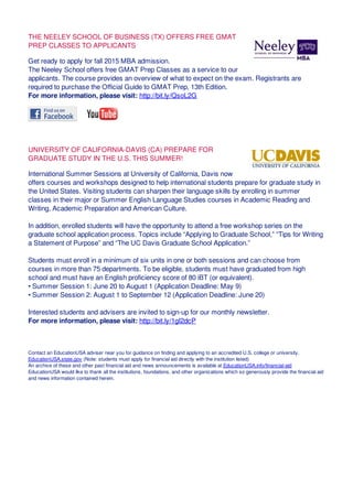 THE NEELEY SCHOOL OF BUSINESS (TX) OFFERS FREE GMAT
PREP CLASSES TO APPLICANTS
Get ready to apply for fall 2015 MBA admission.
The Neeley School offers free GMAT Prep Classes as a service to our
applicants. The course provides an overview of what to expect on the exam. Registrants are
required to purchase the Official Guide to GMAT Prep, 13th Edition.
For more information, please visit: http://bit.ly/QsoL2G
UNIVERSITY OF CALIFORNIA-DAVIS (CA) PREPARE FOR
GRADUATE STUDY IN THE U.S. THIS SUMMER!
International Summer Sessions at University of California, Davis now
offers courses and workshops designed to help international students prepare for graduate study in
the United States. Visiting students can sharpen their language skills by enrolling in summer
classes in their major or Summer English Language Studies courses in Academic Reading and
Writing, Academic Preparation and American Culture.
In addition, enrolled students will have the opportunity to attend a free workshop series on the
graduate school application process. Topics include “Applying to Graduate School,” “Tips for Writing
a Statement of Purpose” and “The UC Davis Graduate School Application.”
Students must enroll in a minimum of six units in one or both sessions and can choose from
courses in more than 75 departments. To be eligible, students must have graduated from high
school and must have an English proficiency score of 80 iBT (or equivalent).
• Summer Session 1: June 20 to August 1 (Application Deadline: May 9)
• Summer Session 2: August 1 to September 12 (Application Deadline: June 20)
Interested students and advisers are invited to sign-up for our monthly newsletter.
For more information, please visit: http://bit.ly/1gI2dcP
Contact an EducationUSA adviser near you for guidance on finding and applying to an accredited U.S. college or university.
EducationUSA.state.gov (Note: students must apply for financial aid directly with the institution listed)
An archive of these and other past financial aid and news announcements is available at EducationUSA.info/financial-aid
EducationUSA would like to thank all the institutions, foundations, and other organizations which so generously provide the financial aid
and news information contained herein.
 