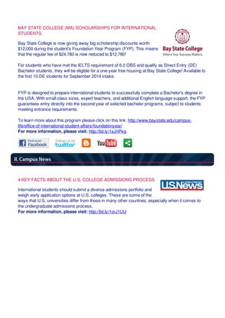 BAY STATE COLLEGE (MA) SCHOLARSHIPS FOR INTERNATIONAL
STUDENTS
Bay State College is now giving away big scholarship discounts worth
$12,000 during the student's Foundation Year Program (FYP). This means
that the regular fee of $24,780 is now reduced to $12,780!
For students who have met the IELTS requirement of 6.0 OBS and qualify as Direct Entry (DE)
Bachelor students, they will be eligible for a one-year free housing at Bay State College! Available to
the first 10 DE students for September 2014 intake.
FYP is designed to prepare international students to successfully complete a Bachelor's degree in
the USA. With small class sizes, expert teachers, and additional English language support, the FYP
guarantees entry directly into the second year of selected bachelor programs, subject to students
meeting entrance requirements.
To learn more about this program please click on this link: http://www.baystate.edu/campus-
life/office-of-international-student-affairs/foundationyear/
For more information, please visit: http://bit.ly/1sJhPkq
4 KEY FACTS ABOUT THE U.S. COLLEGE ADMISSIONS PROCESS
International students should submit a diverse admissions portfolio and
weigh early application options at U.S. colleges. These are some of the
ways that U.S. universities differ from those in many other countries, especially when it comes to
the undergraduate admissions process.
For more information, please visit: http://bit.ly/1orJ1UU
 