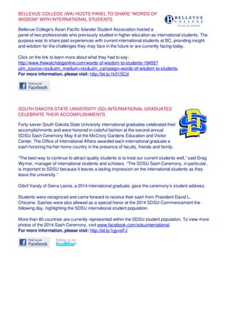 BELLEVUE COLLEGE (WA) HOSTS PANEL TO SHARE "WORDS OF
WISDOM" WITH INTERNATIONAL STUDENTS
Bellevue College's Asian Pacific Islander Student Association hosted a
panel of two professionals who previously studied in higher education as international students. The
purpose was to share past experiences with current international students at BC, providing insight
and wisdom for the challenges they may face in the future or are currently facing today.
Click on the link to learn more about what they had to say:
http://www.thewatchdogonline.com/words-of-wisdom-to-students-18455?
utm_source=rss&utm_medium=rss&utm_campaign=words-of-wisdom-to-students.
For more information, please visit: http://bit.ly/1k51SCd
SOUTH DAKOTA STATE UNIVERSITY (SD) INTERNATIONAL GRADUATES
CELEBRATE THEIR ACCOMPLISHMENTS
Forty-seven South Dakota State University international graduates celebrated their
accomplishments and were honored in colorful fashion at the second annual
SDSU Sash Ceremony May 9 at the McCrory Gardens Education and Visitor
Center. The Office of International Affairs awarded each international graduate a
sash honoring his/her home country in the presence of faculty, friends and family.
“The best way to continue to attract quality students is to treat our current students well,” said Greg
Wymer, manager of international students and scholars. “The SDSU Sash Ceremony, in particular,
is important to SDSU because it leaves a lasting impression on the international students as they
leave the university.”
Gibril Vandy of Sierra Leone, a 2014 international graduate, gave the ceremony’s student address.
Students were recognized and came forward to receive their sash from President David L.
Chicoine. Sashes were also allowed as a special honor at the 2014 SDSU Commencement the
following day, highlighting the SDSU international student population.
More than 80 countries are currently represented within the SDSU student population. To view more
photos of the 2014 Sash Ceremony, visit www.facebook.com/sdsuinternational.
For more information, please visit: http://bit.ly/1gyveFJ
 