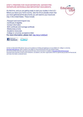 STEP 5: PREPARE FOR YOUR DEPARTURE- GATHER PRE-
DEPARTURE MATERIALS AND IMPORTANT DOCUMENTS
It's that time, and you are getting ready to start your studies in the U.S.!
Before you leave your home country, take the time to double-check that
you have gathered all the documents you will need for your travel and
stay in the United States. These include:
-Passport and nonimmigrant visa
-Certificate of eligibility
-Contact information
-Birth certificate and marriage certificate
-Medical documents
-Academic transcripts
-College or university acceptance letter
For more information, please visit: http://bit.ly/1n4SGwX
Contact an EducationUSA adviser near you for guidance on finding and applying to an accredited U.S. college or university.
EducationUSA.state.gov (Note: students must apply for financial aid directly with the institution listed)
An archive of these and other past financial aid and news announcements is available at EducationUSA.info/financial-aid
EducationUSA would like to thank all the institutions, foundations, and other organizations which so generously provide the financial aid
and news information contained herein.
 