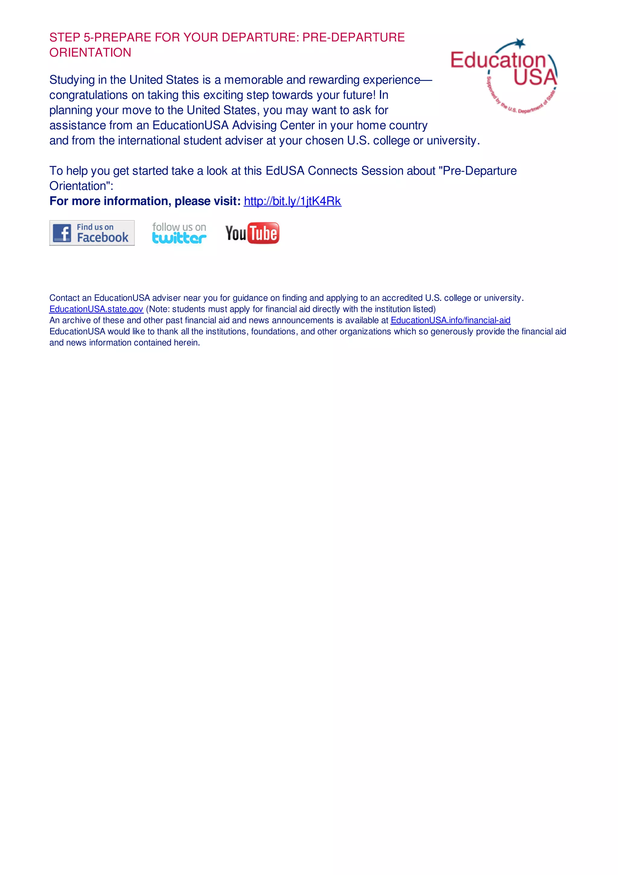 STEP 5-PREPARE FOR YOUR DEPARTURE: PRE-DEPARTURE
ORIENTATION
Studying in the United States is a memorable and rewarding experience—
congratulations on taking this exciting step towards your future! In
planning your move to the United States, you may want to ask for
assistance from an EducationUSA Advising Center in your home country
and from the international student adviser at your chosen U.S. college or university.
To help you get started take a look at this EdUSA Connects Session about "Pre-Departure
Orientation":
For more information, please visit: http://bit.ly/1jtK4Rk
Contact an EducationUSA adviser near you for guidance on finding and applying to an accredited U.S. college or university.
EducationUSA.state.gov (Note: students must apply for financial aid directly with the institution listed)
An archive of these and other past financial aid and news announcements is available at EducationUSA.info/financial-aid
EducationUSA would like to thank all the institutions, foundations, and other organizations which so generously provide the financial aid
and news information contained herein.
 