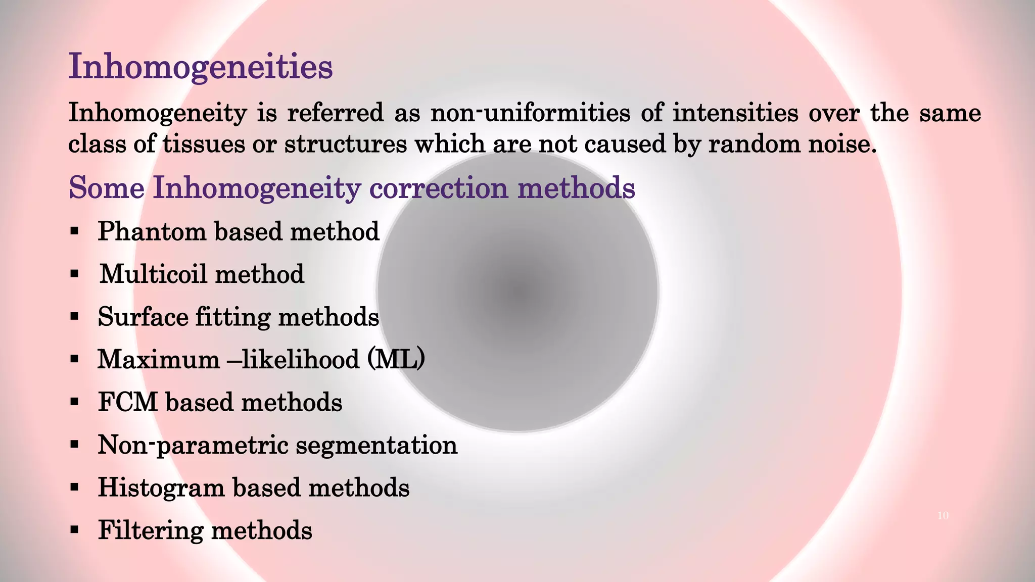 Inhomogeneities
Inhomogeneity is referred as non-uniformities of intensities over the same
class of tissues or structures which are not caused by random noise.
Some Inhomogeneity correction methods
 Phantom based method
 Multicoil method
 Surface fitting methods
 Maximum –likelihood (ML)
 FCM based methods
 Non-parametric segmentation
 Histogram based methods
 Filtering methods
10
 