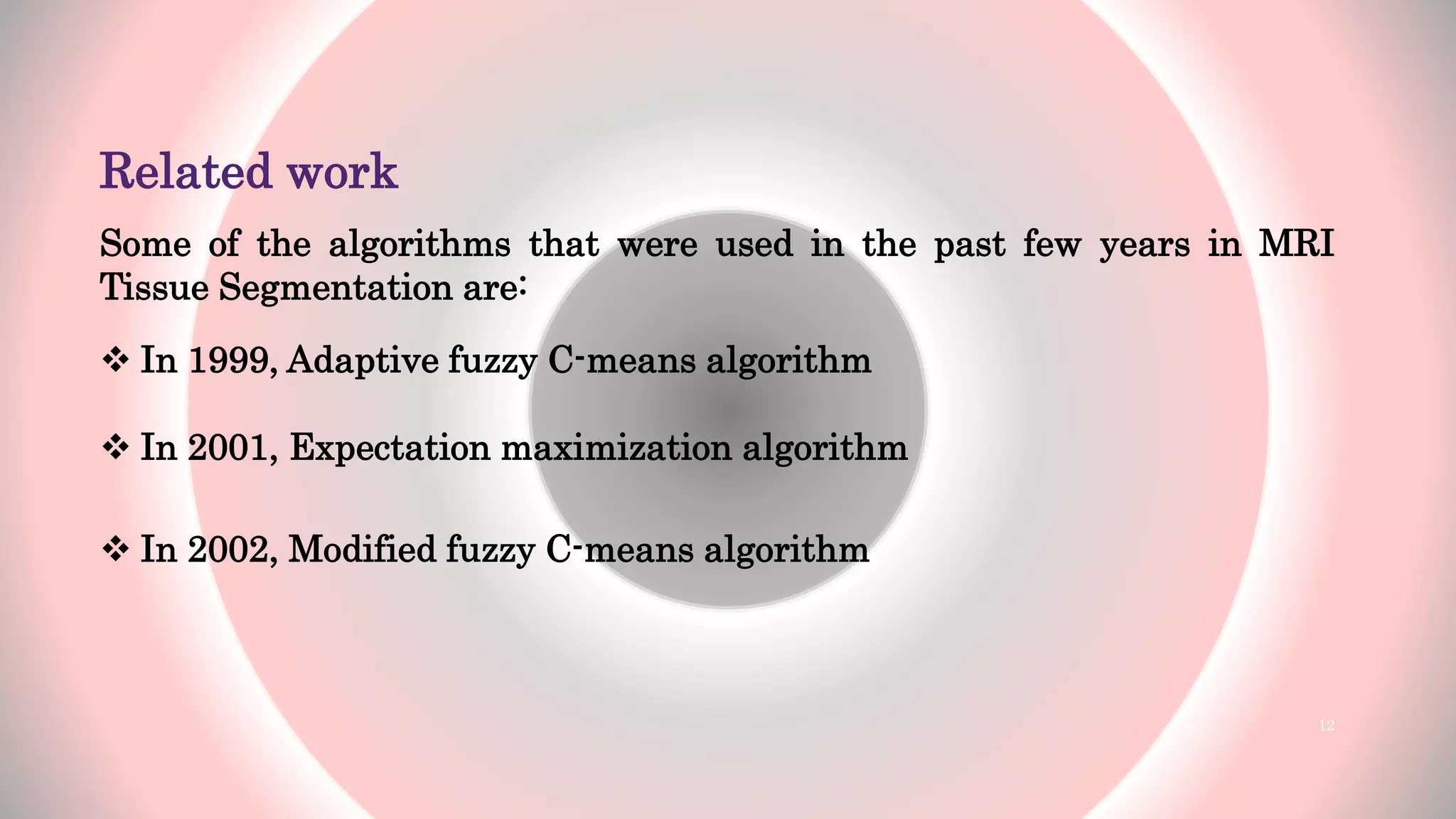 Related work
Some of the algorithms that were used in the past few years in MRI
Tissue Segmentation are:
 In 1999, Adaptive fuzzy C-means algorithm
 In 2001, Expectation maximization algorithm
 In 2002, Modified fuzzy C-means algorithm
12
 