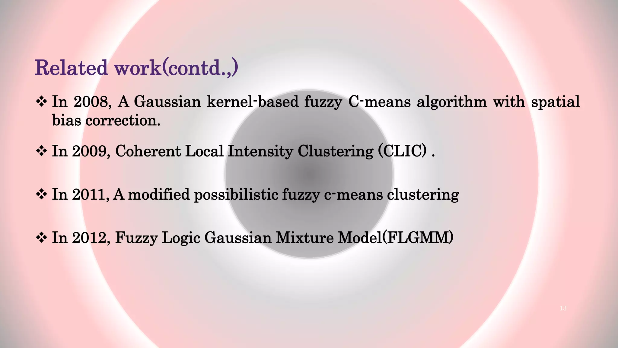 Related work(contd.,)
 In 2008, A Gaussian kernel-based fuzzy C-means algorithm with spatial
bias correction.
 In 2009, Coherent Local Intensity Clustering (CLIC) .
 In 2011, A modified possibilistic fuzzy c-means clustering
 In 2012, Fuzzy Logic Gaussian Mixture Model(FLGMM)
13
 
