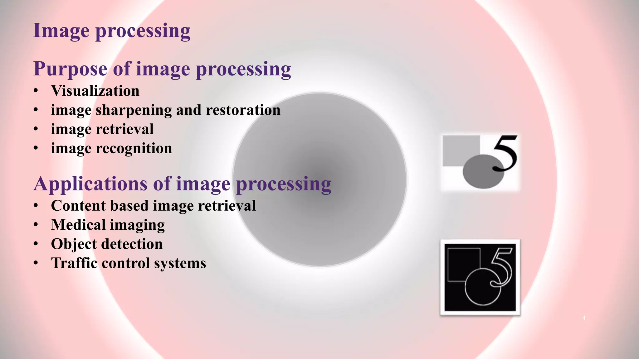 Image processing
Purpose of image processing
• Visualization
• image sharpening and restoration
• image retrieval
• image recognition
Applications of image processing
• Content based image retrieval
• Medical imaging
• Object detection
• Traffic control systems
4
 