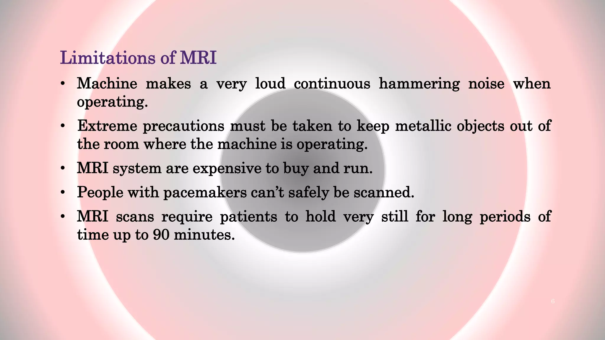 Limitations of MRI
• Machine makes a very loud continuous hammering noise when
operating.
• Extreme precautions must be taken to keep metallic objects out of
the room where the machine is operating.
• MRI system are expensive to buy and run.
• People with pacemakers can’t safely be scanned.
• MRI scans require patients to hold very still for long periods of
time up to 90 minutes.
6
 