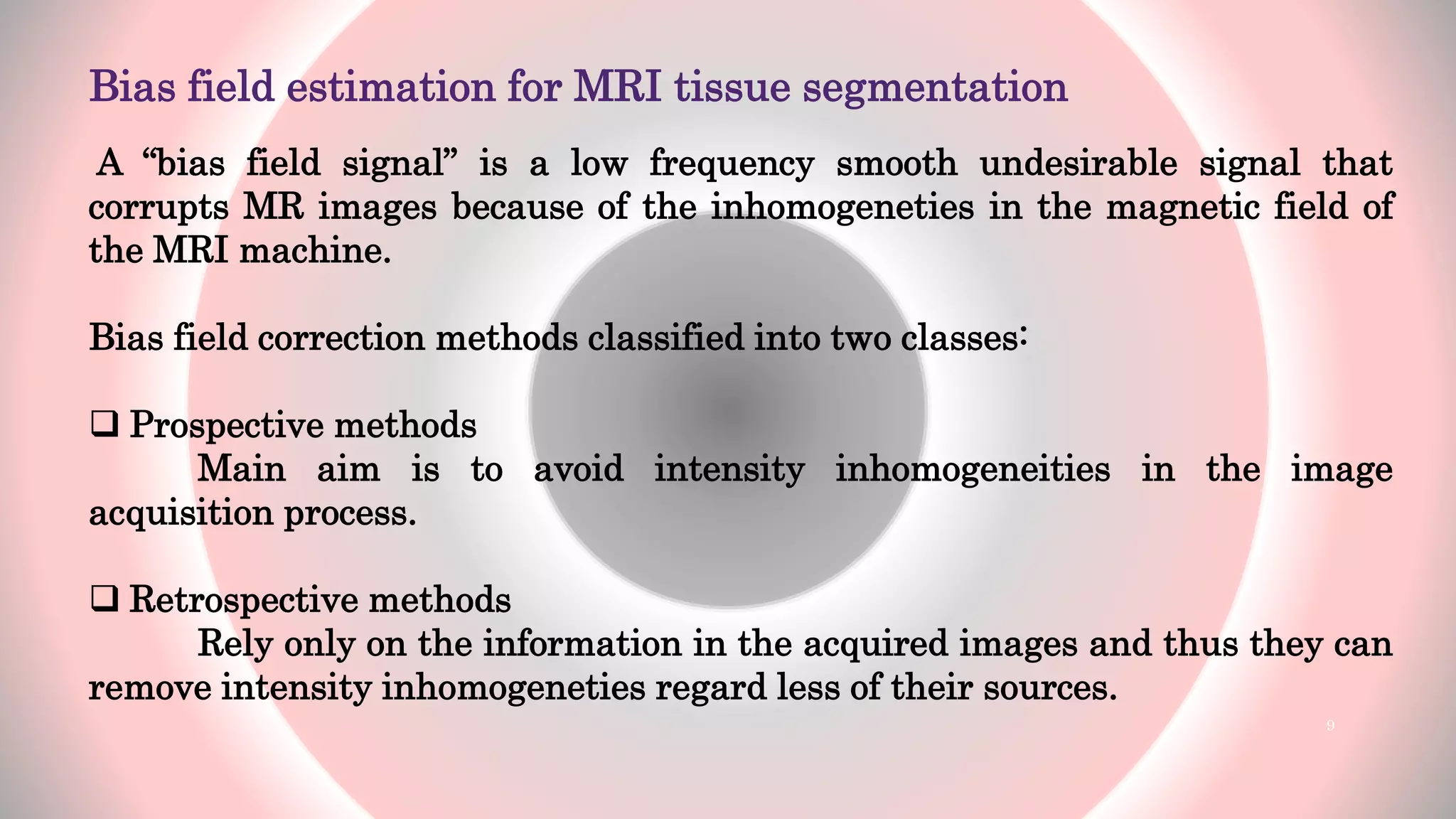 Bias field estimation for MRI tissue segmentation
A “bias field signal” is a low frequency smooth undesirable signal that
corrupts MR images because of the inhomogeneties in the magnetic field of
the MRI machine.
Bias field correction methods classified into two classes:
 Prospective methods
Main aim is to avoid intensity inhomogeneities in the image
acquisition process.
 Retrospective methods
Rely only on the information in the acquired images and thus they can
remove intensity inhomogeneties regard less of their sources.
9
 