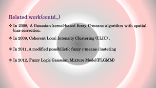 Related work(contd.,)
 In 2008, A Gaussian kernel-based fuzzy C-means algorithm with spatial
bias correction.
 In 2009, Coherent Local Intensity Clustering (CLIC) .
 In 2011, A modified possibilistic fuzzy c-means clustering
 In 2012, Fuzzy Logic Gaussian Mixture Model(FLGMM)
13
 