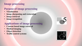 Image processing
Purpose of image processing
• Visualization
• image sharpening and restoration
• image retrieval
• image recognition
Applications of image processing
• Content based image retrieval
• Medical imaging
• Object detection
• Traffic control systems
4
 