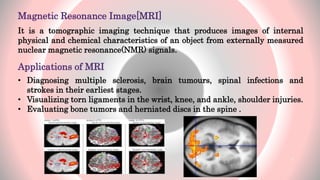 Magnetic Resonance Image[MRI]
It is a tomographic imaging technique that produces images of internal
physical and chemical characteristics of an object from externally measured
nuclear magnetic resonance(NMR) signals.
Applications of MRI
• Diagnosing multiple sclerosis, brain tumours, spinal infections and
strokes in their earliest stages.
• Visualizing torn ligaments in the wrist, knee, and ankle, shoulder injuries.
• Evaluating bone tumors and herniated discs in the spine .
5
 