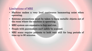 Limitations of MRI
• Machine makes a very loud continuous hammering noise when
operating.
• Extreme precautions must be taken to keep metallic objects out of
the room where the machine is operating.
• MRI system are expensive to buy and run.
• People with pacemakers can’t safely be scanned.
• MRI scans require patients to hold very still for long periods of
time up to 90 minutes.
6
 
