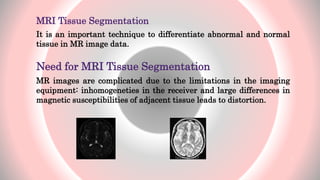 MRI Tissue Segmentation
It is an important technique to differentiate abnormal and normal
tissue in MR image data.
Need for MRI Tissue Segmentation
MR images are complicated due to the limitations in the imaging
equipment: inhomogeneties in the receiver and large differences in
magnetic susceptibilities of adjacent tissue leads to distortion.
7
 