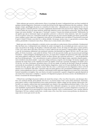 Prefácio 
Todos sabemos que associar conhecimento clínico à tecnologia de ponta é indispensável para um bom resultado de 
qualquer método diagnóstico. Entretanto, no modo fast de hoje em dia, alguns profissionais não têm condições – faltam 
preparo, tempo, aparelhagem de ponta ou a somatória de todos estes – adequadas para um procedimento tão rico em 
detalhes quanto o realizado pela Dra. Lucy Kerr, amplamente demonstrado neste precioso livro. Alguns colegas chegam 
a criticar laudos tão ricos em tantas minúcias, preferindo relatórios curtos, mais pobres na descrição, “para não perder 
tempo com tantos detalhes”: vão logo para a “conclusão” ou para o “resumo dos achados pertinentes”. Infelizmente, há 
até aqueles que não se interessam sequer em aprender a procurar e a descrever tantas minúcias, “pois não vou poder 
usá-las na prática”. Outra vez, o lamentável modo fast. Ignoram que são esses mesmos detalhes que fazem a grande dife-rença 
e ajudam a salvar vidas com o diagnóstico mais preciso. Ser detalhista não é um defeito. É característica essencial! 
E qual é o limite? O limite, ouso dizê-lo, é o último detalhe. Até porque, muitas vezes, é o que permite a acurácia diag-nóstica, 
permitindo o tratamento mais eficaz. Afinal, essa é a nossa missão como médicos. 
Repito que usar a técnica adequada e o método correto, associados ao conhecimento clínico profundo, é fundamental. 
Mas não basta isso, é indispensável estar imbuído do caráter investigativo, da curiosidade que move a procura inces-sante, 
da paciência do monge, da disciplina e obsessão pelo dado correto, do tempo de sobra para o exame perfeito. 
A Dra. Lucy nunca abriu mão disso. Este livro é a prova cabal de que essa postura é imprescindível. Digno de nota é 
o caso de carcinomatose abdominal com metástases omentais, documentado nas figuras 100 (de A até O), que exem-plifica, 
de forma inconteste, o que acabei de afirmar. Trata-se de uma paciente minha, que me procurou por patologia 
tireoidiana – endocrinologista-metabologista que sou e, no exame físico completo (do qual nunca abro mão), encontrei 
uma massa palpável, endurecida, indolor e imóvel, no flanco direito, que a paciente associara a “... resto de gordurinha 
que ficou da lipoaspiração...” (sic), procedimento ao qual se submetera havia algum tempo, repetindo, despreocupada – 
nem se lembrava mais deste achado – o que outro colega já afirmara a respeito, sem investigar. Ali mesmo, naquele exato 
momento do exame físico, já fiz a hipótese de tumor em epíplon. Insisti que a paciente investigasse tal achado com a 
US da Dra. Lucy Kerr. Entretanto, ela preferiu fazer a US em sua cidade, no interior de São Paulo. Diante do resultado, 
convencida da necessidade de confirmar minha hipótese diagnóstica, insisti na US mais detalhada da Dra. Lucy, que 
foi feita oito dias, apenas, após o primeiro exame. Não deu outra: a confirmação do meu diagnóstico clínico se fez de 
maneira rica e irrefutável, indo além. A paciente tinha um tumor gástrico com carcinomatose abdominal e ascite inci-piente; 
a massa palpada por mim era, realmente, confirmando minha impressão diagnóstica no exame físico, uma massa 
tumoral metastática em epíplon. Esse caso ilustra, de modo incontestável, o quanto o diagnóstico apurado depende de 
um exame físico minucioso e completo e o quanto a US depende do preparo, da técnica correta e do detalhamento cri-terioso 
Ultrassonografia e Doppler do Trato Gastrointestinal - Lucy Kerr - Todos os direitos reservados 
e incansável do ultrassonografista. 
O Brasil tem o privilégio de possuir médicos de muito boa estirpe: a Dra. Lucy Kerr faz parte, com destaque abso-luto, 
sem nenhuma dúvida, dessa plêiade. Este livro é, ao mesmo tempo, fruto e prova dessa afirmação. Entretanto, 
pouca gente conhece o lado humanitário dessa nobre profissional. Alguns colegas até têm opinião equivocada e dis-torcida 
a seu respeito, embora haja total unanimidade com relação à sua capacidade profissional ímpar. A Dra. Lucy 
Kerr, diretora da Clínica Sonimage, fundou o Instituto Kerr, dedicado à pesquisa e ao ensino sem fins lucrativos, 
com finalidades exclusivamente filantrópicas, para levar tecnologia de ponta e acurácia diagnóstica às pessoas car-entes. 
Eu me orgulho de ter participado da criação desse Instituto, única e exclusivamente, com o mesmo objetivo 
filantrópico. Por isso, conheço, muito bem, o modo como a Dra. Lucy Kerr encara nossa profissão, em absoluta sin-ergia 
com os versos que escrevi um dia: 
 