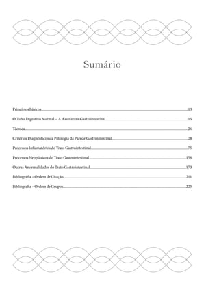 Sumário 
Princípios Básicos................................................................................................................................................................13 
O Tubo Digestivo Normal – A Assinatura Gastrointestinal..........................................................................................15 
Técnica..................................................................................................................................................................................26 
Critérios Diagnósticos da Patologia da Parede Gastrointestinal...................................................................................28 
Processos Inflamatórios do Trato Gastrointestinal..........................................................................................................75 
Processos Neoplásicos do Trato Gastrointestinal..........................................................................................................156 
Outras Anormalidades do Trato Gastrointestinal.........................................................................................................173 
Bibliografia – Ordem de Citação......................................................................................................................................211 
Bibliografia – Ordem de Grupos......................................................................................................................................225 
 